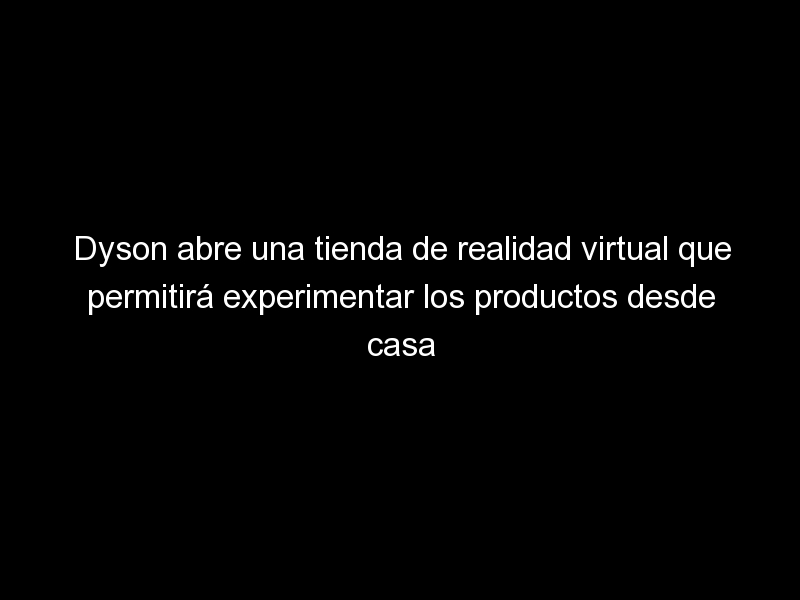 Dyson abre una tienda de realidad virtual que permitirá experimentar los productos desde casa, Desafíos del marketing